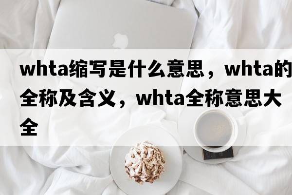 whta縮寫(xiě)是什么意思，whta的全稱(chēng)及含義，whta全稱(chēng)意思大全