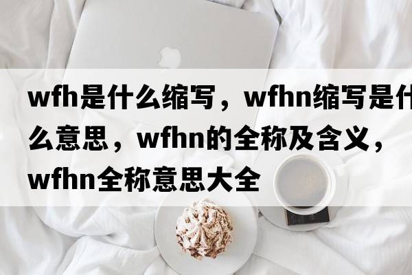 wfh是什么縮寫(xiě)，wfhn縮寫(xiě)是什么意思，wfhn的全稱(chēng)及含義，wfhn全稱(chēng)意思大全