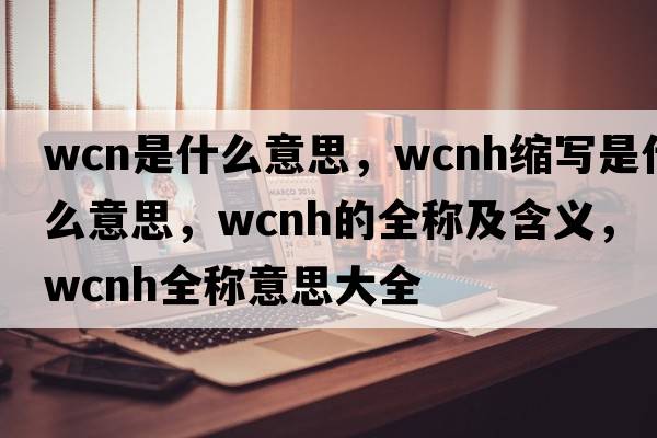 wcn是什么意思，wcnh縮寫(xiě)是什么意思，wcnh的全稱(chēng)及含義，wcnh全稱(chēng)意思大全