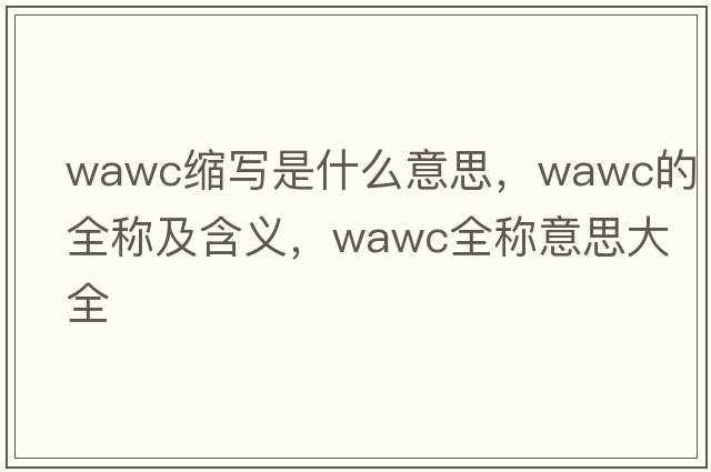 wawc縮寫(xiě)是什么意思，wawc的全稱(chēng)及含義，wawc全稱(chēng)意思大全