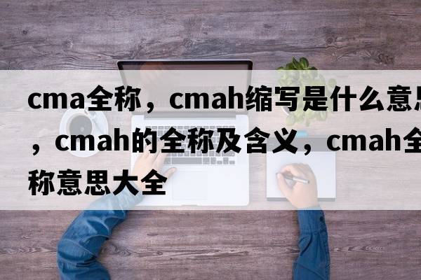 cma全稱(chēng)，cmah縮寫(xiě)是什么意思，cmah的全稱(chēng)及含義，cmah全稱(chēng)意思大全