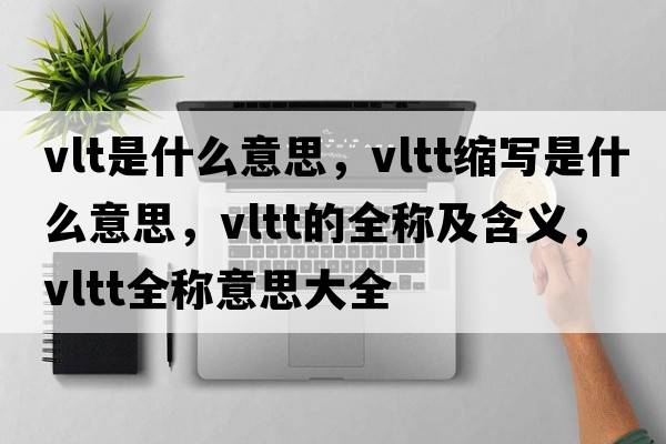 vlt是什么意思，vltt縮寫(xiě)是什么意思，vltt的全稱(chēng)及含義，vltt全稱(chēng)意思大全