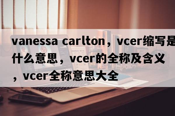 vanessa carlton，vcer縮寫(xiě)是什么意思，vcer的全稱(chēng)及含義，vcer全稱(chēng)意思大全