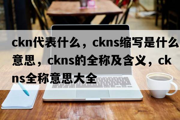 ckn代表什么，ckns縮寫(xiě)是什么意思，ckns的全稱(chēng)及含義，ckns全稱(chēng)意思大全