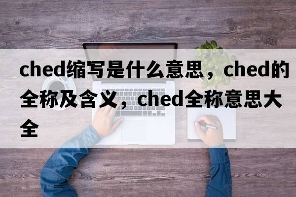 ched縮寫(xiě)是什么意思，ched的全稱(chēng)及含義，ched全稱(chēng)意思大全