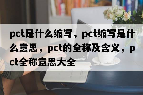 pct是什么縮寫(xiě)，pct縮寫(xiě)是什么意思，pct的全稱(chēng)及含義，pct全稱(chēng)意思大全