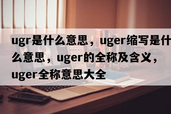 ugr是什么意思，uger縮寫(xiě)是什么意思，uger的全稱(chēng)及含義，uger全稱(chēng)意思大全