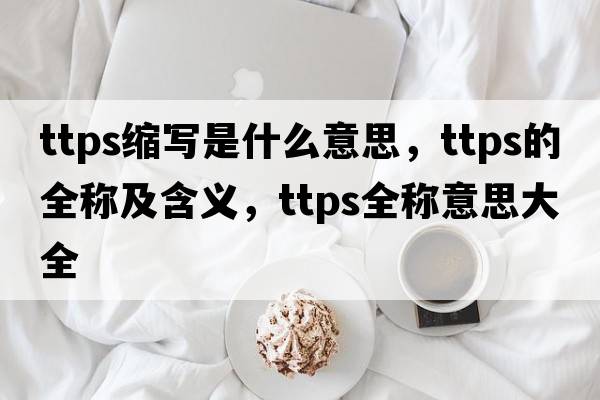ttps縮寫(xiě)是什么意思，ttps的全稱(chēng)及含義，ttps全稱(chēng)意思大全