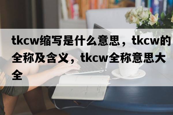 tkcw縮寫(xiě)是什么意思，tkcw的全稱(chēng)及含義，tkcw全稱(chēng)意思大全