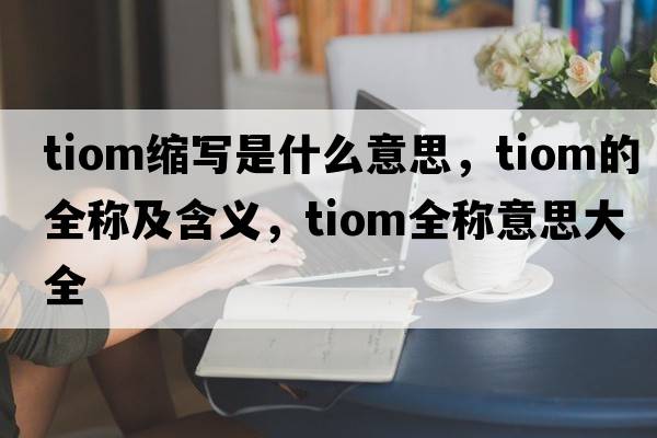 tiom縮寫(xiě)是什么意思，tiom的全稱(chēng)及含義，tiom全稱(chēng)意思大全
