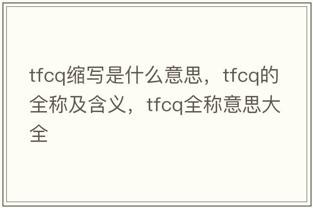 tfcq縮寫(xiě)是什么意思，tfcq的全稱(chēng)及含義，tfcq全稱(chēng)意思大全