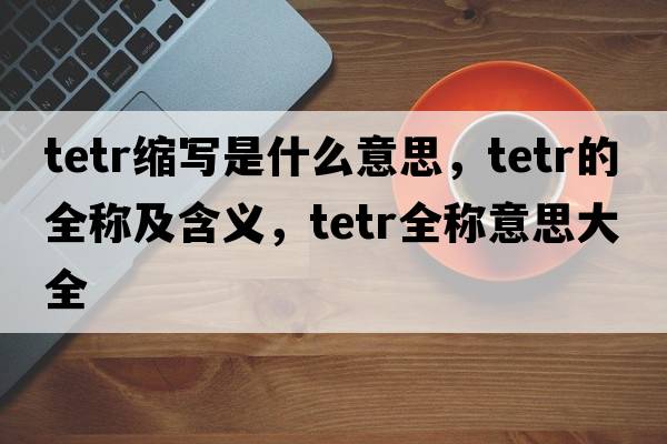tetr縮寫(xiě)是什么意思，tetr的全稱(chēng)及含義，tetr全稱(chēng)意思大全
