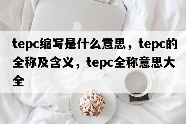 tepc縮寫(xiě)是什么意思，tepc的全稱(chēng)及含義，tepc全稱(chēng)意思大全