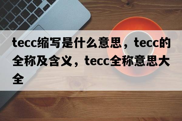 tecc縮寫(xiě)是什么意思，tecc的全稱(chēng)及含義，tecc全稱(chēng)意思大全