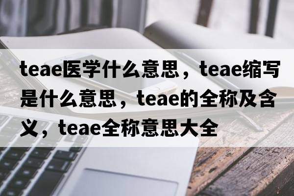 teae醫學(xué)什么意思，teae縮寫(xiě)是什么意思，teae的全稱(chēng)及含義，teae全稱(chēng)意思大全