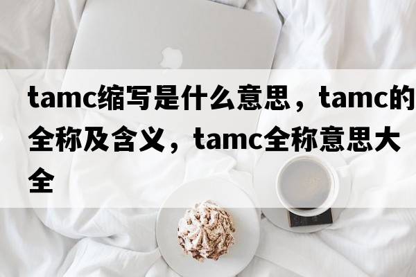 tamc縮寫(xiě)是什么意思，tamc的全稱(chēng)及含義，tamc全稱(chēng)意思大全