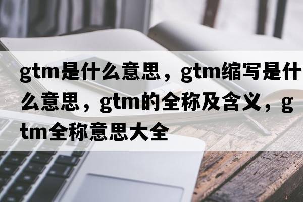 gtm是什么意思，gtm縮寫(xiě)是什么意思，gtm的全稱(chēng)及含義，gtm全稱(chēng)意思大全