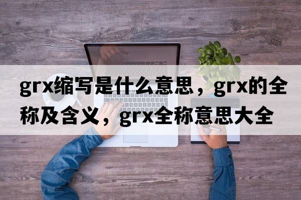 grx縮寫(xiě)是什么意思，grx的全稱(chēng)及含義，grx全稱(chēng)意思大全