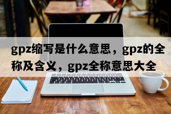 gpz縮寫(xiě)是什么意思，gpz的全稱(chēng)及含義，gpz全稱(chēng)意思大全
