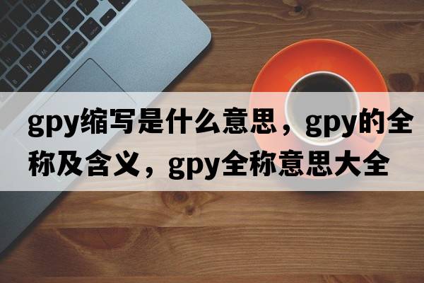 gpy縮寫(xiě)是什么意思，gpy的全稱(chēng)及含義，gpy全稱(chēng)意思大全