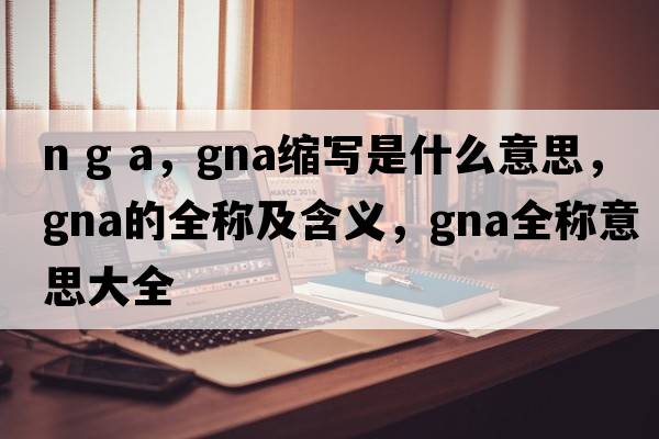 n g a，gna縮寫(xiě)是什么意思，gna的全稱(chēng)及含義，gna全稱(chēng)意思大全