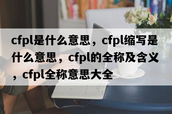 cfpl是什么意思，cfpl縮寫(xiě)是什么意思，cfpl的全稱(chēng)及含義，cfpl全稱(chēng)意思大全
