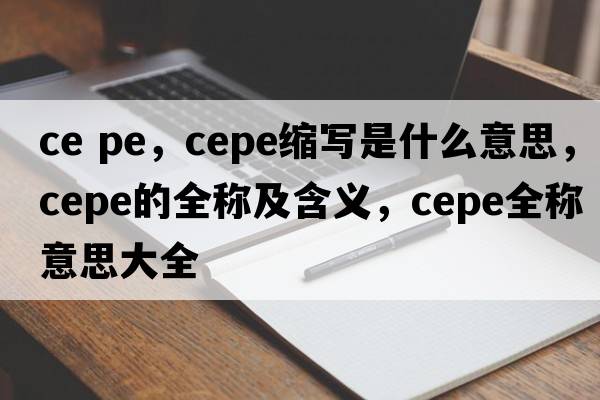 ce pe，cepe縮寫(xiě)是什么意思，cepe的全稱(chēng)及含義，cepe全稱(chēng)意思大全