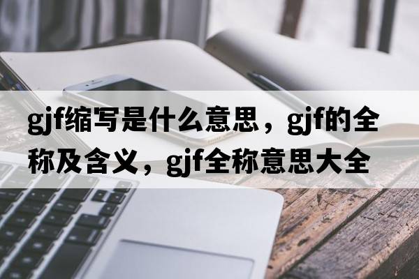 gjf縮寫(xiě)是什么意思，gjf的全稱(chēng)及含義，gjf全稱(chēng)意思大全