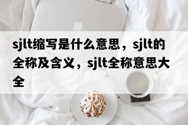 sjlt縮寫(xiě)是什么意思，sjlt的全稱(chēng)及含義，sjlt全稱(chēng)意思大全