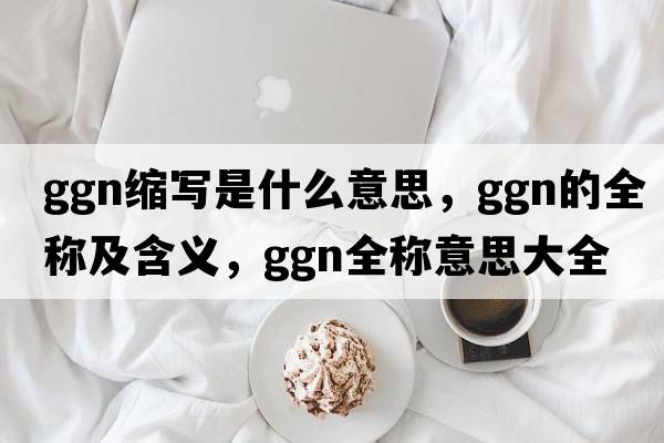 ggn縮寫(xiě)是什么意思，ggn的全稱(chēng)及含義，ggn全稱(chēng)意思大全
