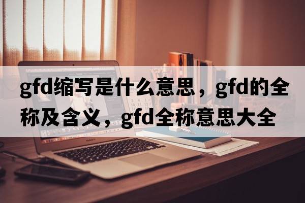 gfd縮寫(xiě)是什么意思，gfd的全稱(chēng)及含義，gfd全稱(chēng)意思大全