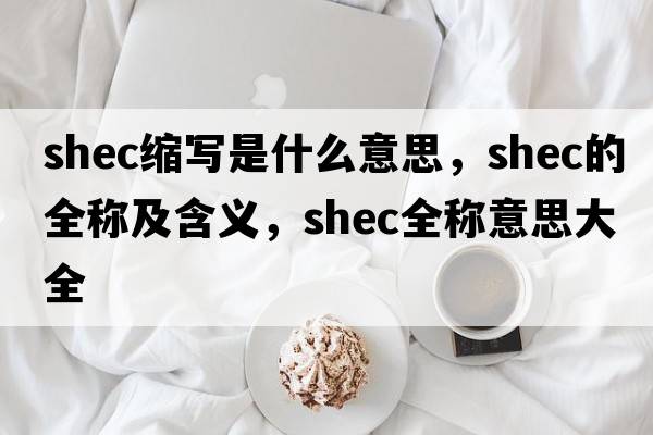 shec縮寫(xiě)是什么意思，shec的全稱(chēng)及含義，shec全稱(chēng)意思大全