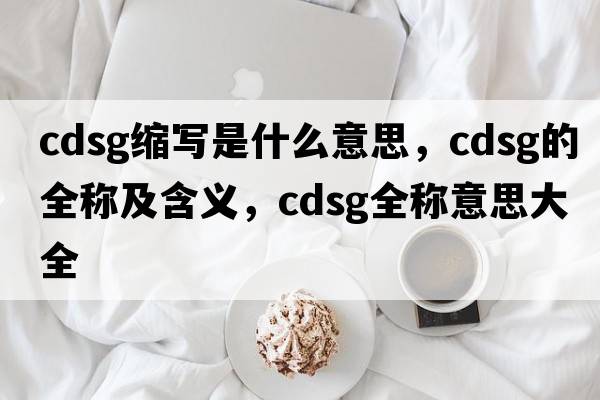 cdsg縮寫(xiě)是什么意思，cdsg的全稱(chēng)及含義，cdsg全稱(chēng)意思大全