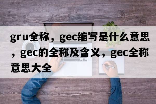 gru全稱(chēng)，gec縮寫(xiě)是什么意思，gec的全稱(chēng)及含義，gec全稱(chēng)意思大全