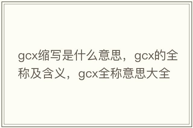 gcx縮寫(xiě)是什么意思，gcx的全稱(chēng)及含義，gcx全稱(chēng)意思大全