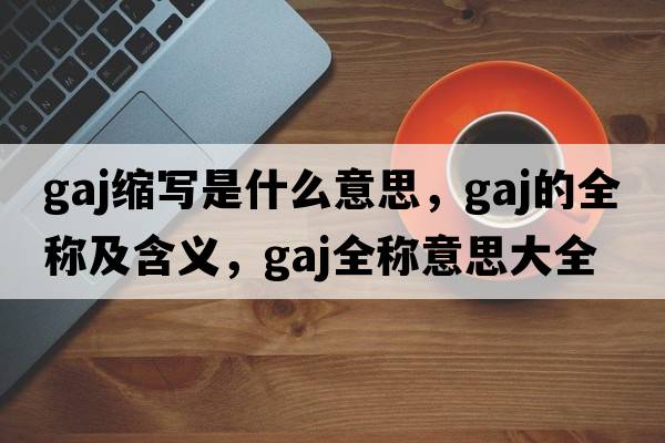 gaj縮寫(xiě)是什么意思，gaj的全稱(chēng)及含義，gaj全稱(chēng)意思大全