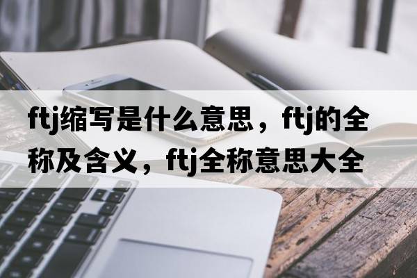 ftj縮寫(xiě)是什么意思，ftj的全稱(chēng)及含義，ftj全稱(chēng)意思大全