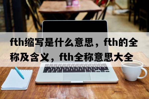 fth縮寫(xiě)是什么意思，fth的全稱(chēng)及含義，fth全稱(chēng)意思大全