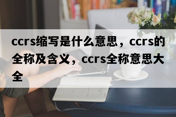ccrs縮寫(xiě)是什么意思，ccrs的全稱(chēng)及含義，ccrs全稱(chēng)意思大全