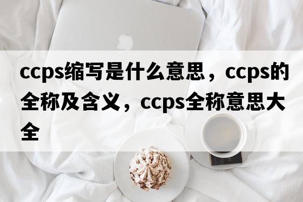 ccps縮寫(xiě)是什么意思，ccps的全稱(chēng)及含義，ccps全稱(chēng)意思大全