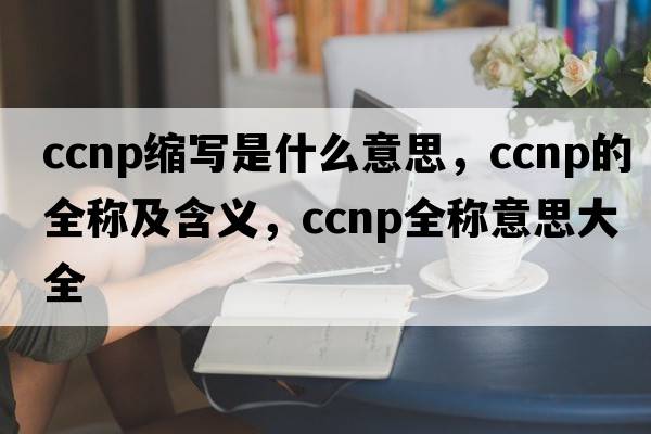 ccnp縮寫(xiě)是什么意思，ccnp的全稱(chēng)及含義，ccnp全稱(chēng)意思大全