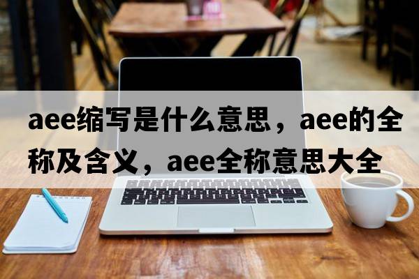 aee縮寫(xiě)是什么意思，aee的全稱(chēng)及含義，aee全稱(chēng)意思大全