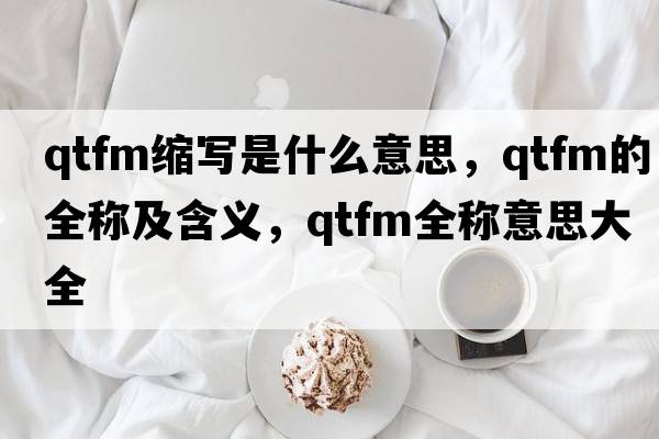 qtfm縮寫(xiě)是什么意思，qtfm的全稱(chēng)及含義，qtfm全稱(chēng)意思大全