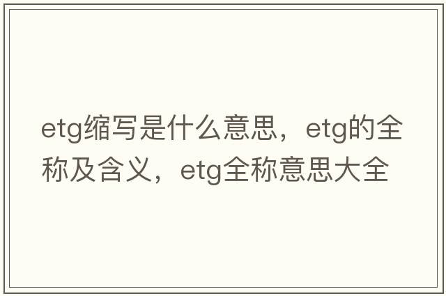etg縮寫(xiě)是什么意思，etg的全稱(chēng)及含義，etg全稱(chēng)意思大全