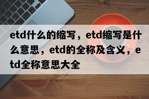 etd什么的縮寫(xiě)，etd縮寫(xiě)是什么意思，etd的全稱(chēng)及含義，etd全稱(chēng)意思大全