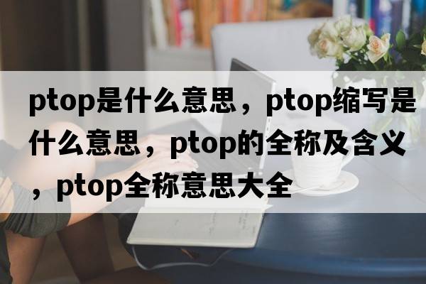 ptop是什么意思，ptop縮寫(xiě)是什么意思，ptop的全稱(chēng)及含義，ptop全稱(chēng)意思大全