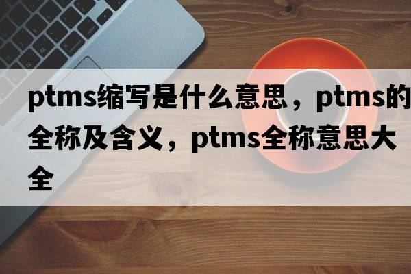 ptms縮寫(xiě)是什么意思，ptms的全稱(chēng)及含義，ptms全稱(chēng)意思大全