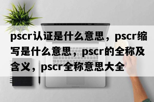 pscr認證是什么意思，pscr縮寫(xiě)是什么意思，pscr的全稱(chēng)及含義，pscr全稱(chēng)意思大全