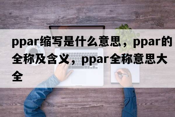 ppar縮寫(xiě)是什么意思，ppar的全稱(chēng)及含義，ppar全稱(chēng)意思大全
