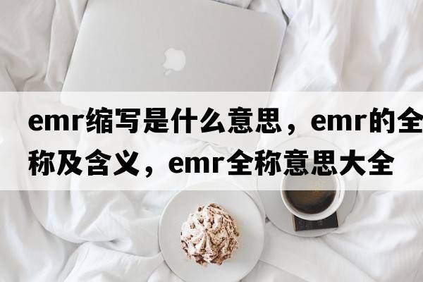emr縮寫(xiě)是什么意思，emr的全稱(chēng)及含義，emr全稱(chēng)意思大全